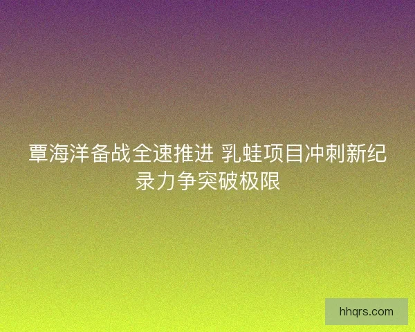 覃海洋备战全速推进 乳蛙项目冲刺新纪录力争突破极限