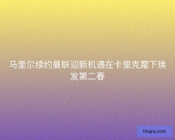 马奎尔续约曼联迎新机遇在卡里克麾下焕发第二春