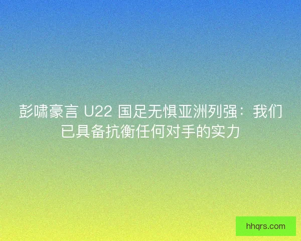 彭啸豪言 U22 国足无惧亚洲列强：我们已具备抗衡任何对手的实力