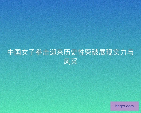 中国女子拳击迎来历史性突破展现实力与风采