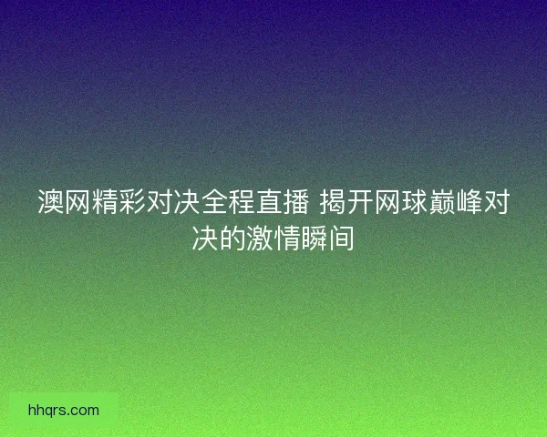 澳网精彩对决全程直播 揭开网球巅峰对决的激情瞬间